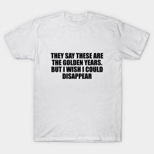 They say these are the golden years. But I wish I could disappear T-Shirt